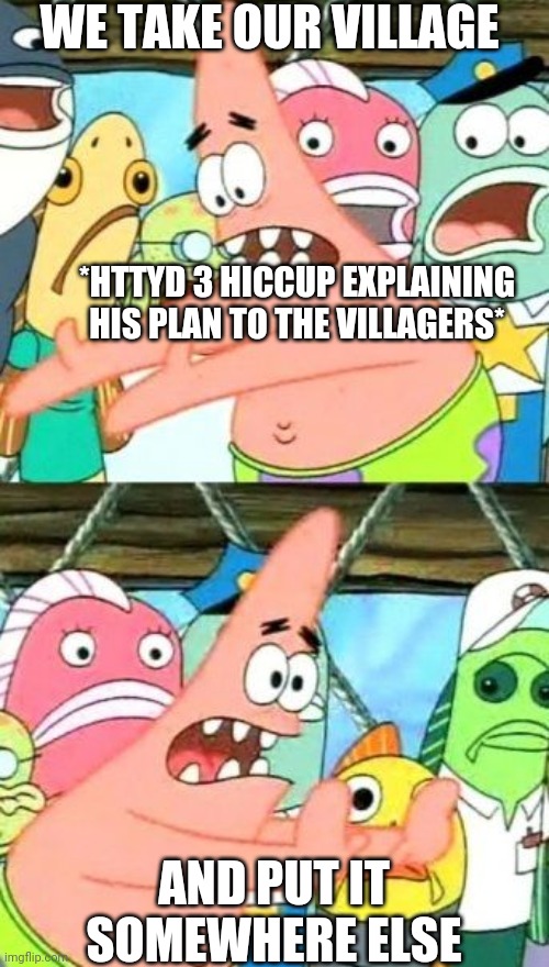 Put It Somewhere Else Patrick Meme | WE TAKE OUR VILLAGE; *HTTYD 3 HICCUP EXPLAINING HIS PLAN TO THE VILLAGERS*; AND PUT IT SOMEWHERE ELSE | image tagged in memes,put it somewhere else patrick | made w/ Imgflip meme maker