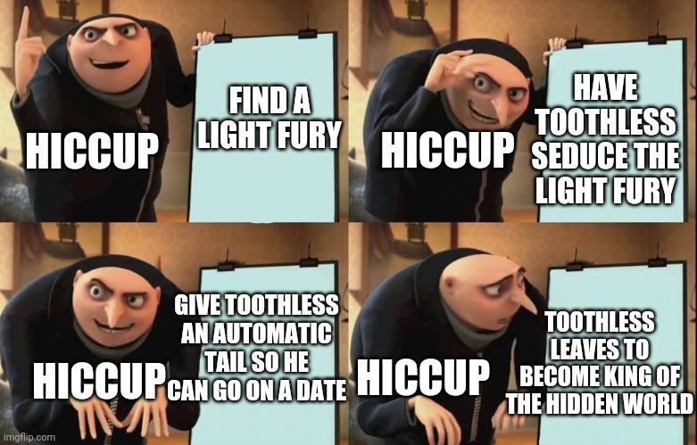 Gru's Plan | HAVE TOOTHLESS SEDUCE THE LIGHT FURY; FIND A LIGHT FURY; HICCUP; HICCUP; GIVE TOOTHLESS AN AUTOMATIC TAIL SO HE CAN GO ON A DATE; TOOTHLESS LEAVES TO BECOME KING OF THE HIDDEN WORLD; HICCUP; HICCUP | image tagged in despicable me diabolical plan gru template | made w/ Imgflip meme maker