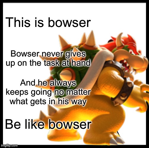 Be like Bowser | This is bowser; Bowser never gives up on the task at hand; And he always keeps going no matter what gets in his way; Be like bowser | image tagged in be like bill | made w/ Imgflip meme maker