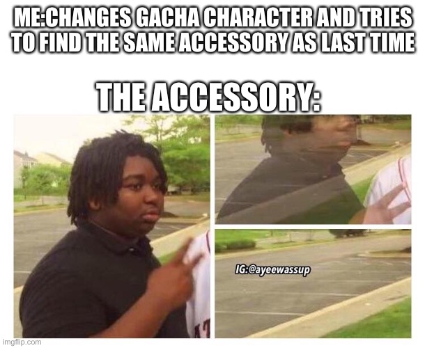 Fade out | ME:CHANGES GACHA CHARACTER AND TRIES TO FIND THE SAME ACCESSORY AS LAST TIME; THE ACCESSORY: | image tagged in fade out | made w/ Imgflip meme maker