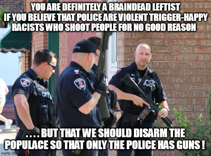 Leftist Derangement Syndrome #1 | YOU ARE DEFINITELY A BRAINDEAD LEFTIST IF YOU BELIEVE THAT POLICE ARE VIOLENT TRIGGER-HAPPY RACISTS WHO SHOOT PEOPLE FOR NO GOOD REASON; . . . . BUT THAT WE SHOULD DISARM THE POPULACE SO THAT ONLY THE POLICE HAS GUNS ! | image tagged in cognitive dissonance,libtardation | made w/ Imgflip meme maker