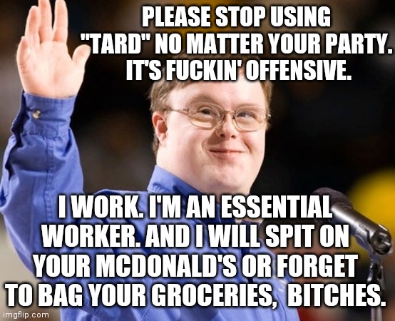 PC? Just calling a spade a spade. | PLEASE STOP USING "TARD" NO MATTER YOUR PARTY.  IT'S FUCKIN' OFFENSIVE. I WORK. I'M AN ESSENTIAL WORKER. AND I WILL SPIT ON YOUR MCDONALD'S OR FORGET TO BAG YOUR GROCERIES,  BITCHES. | image tagged in republicans,democrats,meanwhile on imgflip,that would be great,stop | made w/ Imgflip meme maker