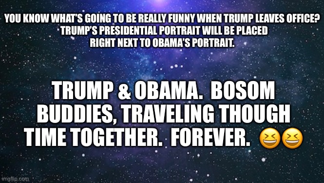 Trump & Obama.  Together forever. | YOU KNOW WHAT’S GOING TO BE REALLY FUNNY WHEN TRUMP LEAVES OFFICE?

  TRUMP’S PRESIDENTIAL PORTRAIT WILL BE PLACED RIGHT NEXT TO OBAMA’S PORTRAIT. TRUMP & OBAMA.  BOSOM BUDDIES, TRAVELING THOUGH TIME TOGETHER.  FOREVER.  😆😆 | image tagged in trump,obama,white house,portrait | made w/ Imgflip meme maker