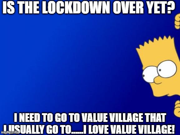 but seriously, is the lockdown over yet already? | IS THE LOCKDOWN OVER YET? I NEED TO GO TO VALUE VILLAGE THAT I USUALLY GO TO......I LOVE VALUE VILLAGE! | image tagged in memes,bart simpson peeking,lockdown | made w/ Imgflip meme maker