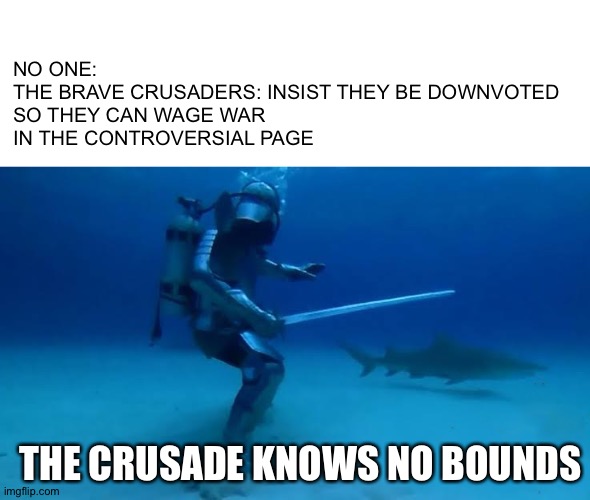 The Crusade Knows no bounds | NO ONE:

THE BRAVE CRUSADERS: INSIST THEY BE DOWNVOTED SO THEY CAN WAGE WAR IN THE CONTROVERSIAL PAGE; THE CRUSADE KNOWS NO BOUNDS | image tagged in the crusade knows no bounds | made w/ Imgflip meme maker