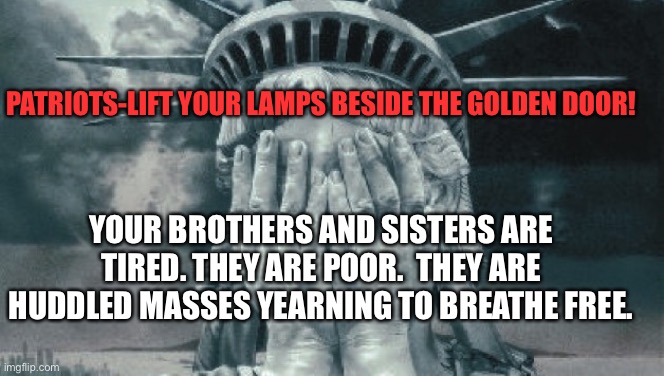 Statue of Liberty cries for us | PATRIOTS-LIFT YOUR LAMPS BESIDE THE GOLDEN DOOR! YOUR BROTHERS AND SISTERS ARE TIRED. THEY ARE POOR.  THEY ARE HUDDLED MASSES YEARNING TO BREATHE FREE. | image tagged in statue of liberty crying | made w/ Imgflip meme maker