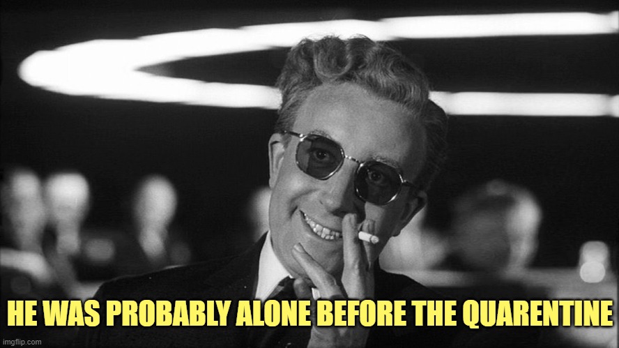 Doctor Strangelove says... | HE WAS PROBABLY ALONE BEFORE THE QUARENTINE | image tagged in doctor strangelove says | made w/ Imgflip meme maker