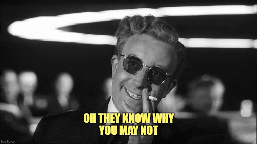 Doctor Strangelove says... | OH THEY KNOW WHY
YOU MAY NOT | image tagged in doctor strangelove says | made w/ Imgflip meme maker