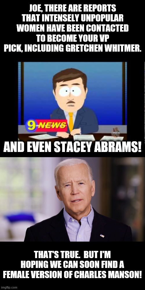 What the hell are they thinking?! | JOE, THERE ARE REPORTS THAT INTENSELY UNPOPULAR WOMEN HAVE BEEN CONTACTED TO BECOME YOUR VP PICK, INCLUDING GRETCHEN WHITMER. AND EVEN STACEY ABRAMS! THAT'S TRUE.  BUT I'M HOPING WE CAN SOON FIND A FEMALE VERSION OF CHARLES MANSON! | image tagged in south park news reporter,joe biden 2020,gretchen whitmer,stacey abrams,vp pick | made w/ Imgflip meme maker