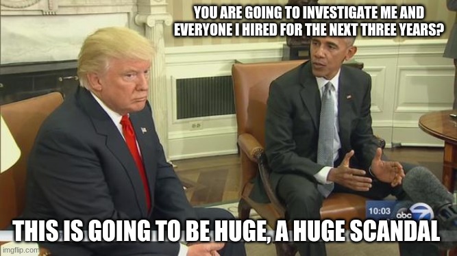 Republican's it is your turn, justice or no votes in November | YOU ARE GOING TO INVESTIGATE ME AND EVERYONE I HIRED FOR THE NEXT THREE YEARS? THIS IS GOING TO BE HUGE, A HUGE SCANDAL | image tagged in trump obama,investigate obama,obamagate,we want justice,no excuses,karma | made w/ Imgflip meme maker