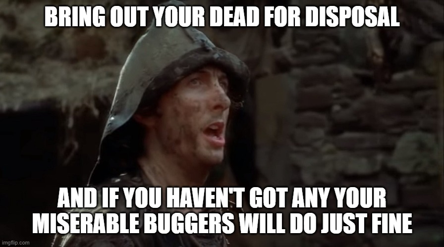 bring out your dead | BRING OUT YOUR DEAD FOR DISPOSAL; AND IF YOU HAVEN'T GOT ANY YOUR MISERABLE BUGGERS WILL DO JUST FINE | image tagged in dead,misery | made w/ Imgflip meme maker