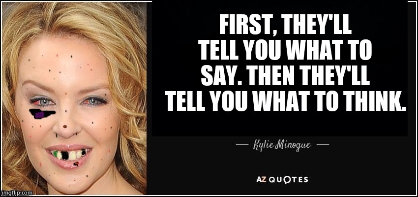 Kylie is dying from AIDS, yet sees the truth about the leftist agenda. Smash tyranny with Kylie!! | FIRST, THEY'LL TELL YOU WHAT TO SAY. THEN THEY'LL TELL YOU WHAT TO THINK. | image tagged in quote kylie,kylie minogue,unknown political genius,memes,funny memes,yet true | made w/ Imgflip meme maker