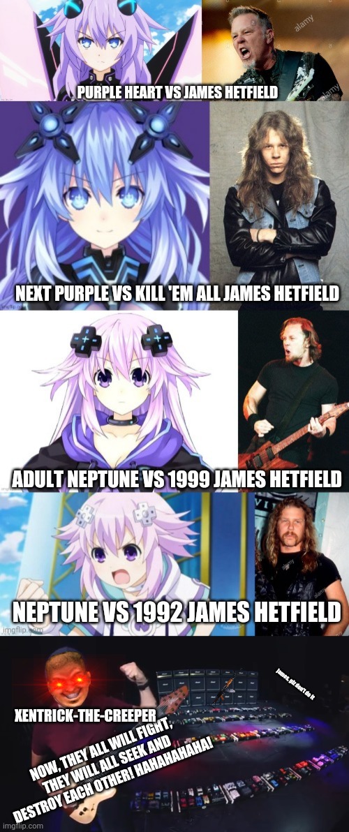 Purple Heart VS James Hetfield, but with additional opportunities (Fight CPU Goddesses with Fire of Self-Destruction) | PURPLE HEART VS JAMES HETFIELD; NEXT PURPLE VS KILL 'EM ALL JAMES HETFIELD; ADULT NEPTUNE VS 1999 JAMES HETFIELD; NEPTUNE VS 1992 JAMES HETFIELD; james, plz don't do it; XENTRICK-THE-CREEPER; NOW, THEY ALL WILL FIGHT, THEY WILL ALL SEEK AND DESTROY EACH OTHER! HAHAHAHAHA! | image tagged in hyperdimension neptunia,metallica,james hetfield,purple heart,neptune,fight | made w/ Imgflip meme maker