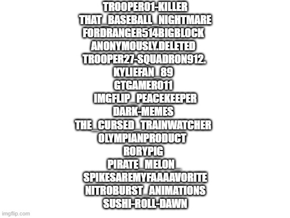Current mods and owners | TROOPER01-KILLER
THAT_BASEBALL_NIGHTMARE
FORDRANGER514BIGBLOCK		
ANONYMOUSLY.DELETED		
TROOPER27-SQUADRON912.	
KYLIEFAN_89		
GTGAMER011		
IMGFLIP_PEACEKEEPER
DARK-MEMES		
THE_CURSED_TRAINWATCHER		
OLYMPIANPRODUCT			
RORYPIG		
PIRATE_MELON_	
SPIKESAREMYFAAAAVORITE
NITROBURST_ANIMATIONS
SUSHI-ROLL-DAWN | image tagged in blank white template | made w/ Imgflip meme maker