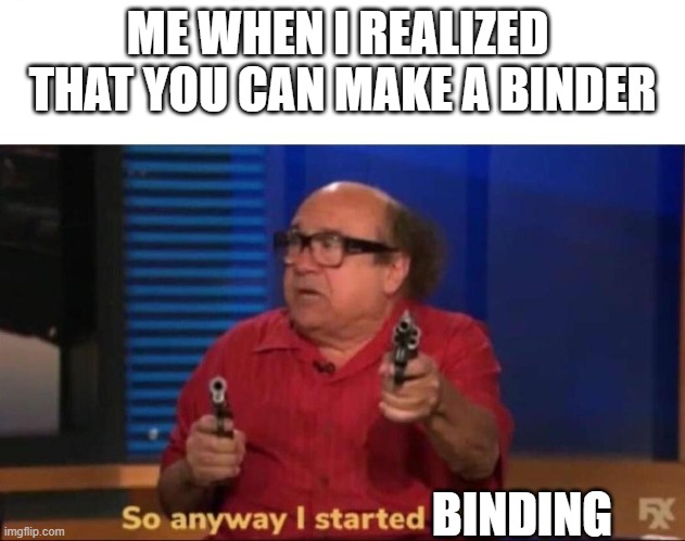 So anyway I started blasting | ME WHEN I REALIZED  THAT YOU CAN MAKE A BINDER; BINDING | image tagged in so anyway i started blasting | made w/ Imgflip meme maker