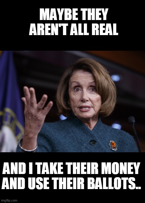 Good old Nancy Pelosi | MAYBE THEY AREN'T ALL REAL AND I TAKE THEIR MONEY AND USE THEIR BALLOTS.. | image tagged in good old nancy pelosi | made w/ Imgflip meme maker