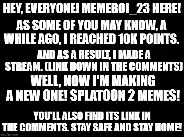 Kinda stupid, considering not too many people are in my other stream, but meh. *shrugs* | HEY, EVERYONE! MEMEBOI_23 HERE! AS SOME OF YOU MAY KNOW, A WHILE AGO, I REACHED 10K POINTS. AND AS A RESULT, I MADE A STREAM. (LINK DOWN IN THE COMMENTS); WELL, NOW I'M MAKING A NEW ONE! SPLATOON 2 MEMES! YOU'LL ALSO FIND ITS LINK IN THE COMMENTS. STAY SAFE AND STAY HOME! | image tagged in black background,please,look,thanks | made w/ Imgflip meme maker