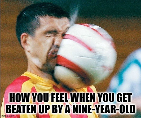 getting hit in the face by a soccer ball | HOW YOU FEEL WHEN YOU GET BEATEN UP BY A NINE-YEAR-OLD | image tagged in getting hit in the face by a soccer ball | made w/ Imgflip meme maker