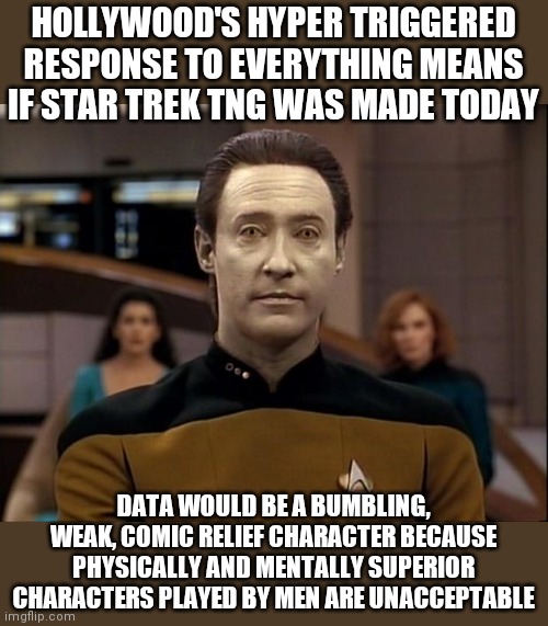You know things are bad when TNG would be considered right-wing by today's Hollywood. | HOLLYWOOD'S HYPER TRIGGERED RESPONSE TO EVERYTHING MEANS IF STAR TREK TNG WAS MADE TODAY; DATA WOULD BE A BUMBLING, WEAK, COMIC RELIEF CHARACTER BECAUSE PHYSICALLY AND MENTALLY SUPERIOR CHARACTERS PLAYED BY MEN ARE UNACCEPTABLE | image tagged in star trek data,star trek tng,sjw | made w/ Imgflip meme maker