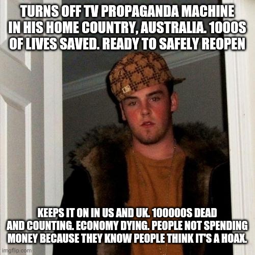 Scumbag Steve Meme | TURNS OFF TV PROPAGANDA MACHINE IN HIS HOME COUNTRY, AUSTRALIA. 1000S OF LIVES SAVED. READY TO SAFELY REOPEN; KEEPS IT ON IN US AND UK. 100000S DEAD AND COUNTING. ECONOMY DYING. PEOPLE NOT SPENDING MONEY BECAUSE THEY KNOW PEOPLE THINK IT'S A HOAX. | image tagged in memes,scumbag steve | made w/ Imgflip meme maker