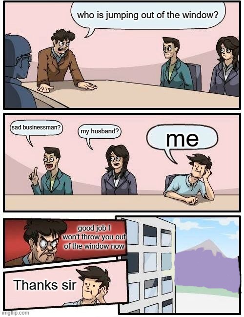 Boardroom Meeting Suggestion | who is jumping out of the window? sad businessman? my husband? me; good job I won't throw you out of the window now; Thanks sir | image tagged in memes,boardroom meeting suggestion | made w/ Imgflip meme maker