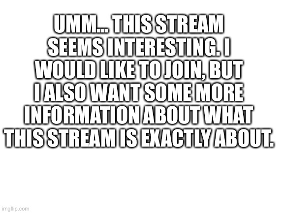 Please? | UMM... THIS STREAM SEEMS INTERESTING. I WOULD LIKE TO JOIN, BUT I ALSO WANT SOME MORE INFORMATION ABOUT WHAT THIS STREAM IS EXACTLY ABOUT. | image tagged in blank white template | made w/ Imgflip meme maker