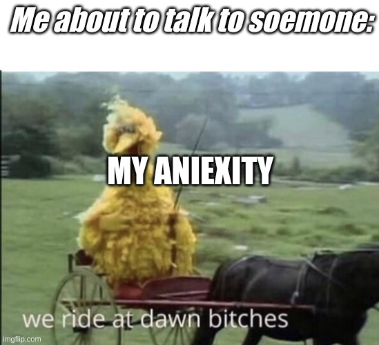 hehehee | Me about to talk to soemone:; MY ANIEXITY | image tagged in we ride at dawn bitches | made w/ Imgflip meme maker