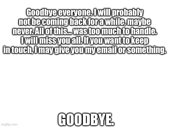 Blank White Template | Goodbye everyone. I will probably not be coming back for a while, maybe never. All of this... was too much to handle. I will miss you all. If you want to keep in touch, I may give you my email or something. GOODBYE. | image tagged in blank white template | made w/ Imgflip meme maker