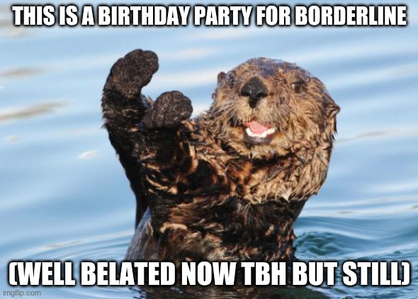 YAY!!!!! :D :D :D | THIS IS A BIRTHDAY PARTY FOR BORDERLINE; (WELL BELATED NOW TBH BUT STILL) | image tagged in otter celebration | made w/ Imgflip meme maker