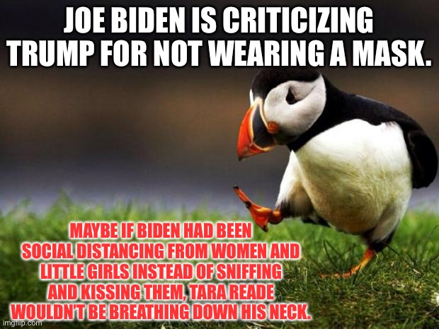 Biden needs to practice social distancing | JOE BIDEN IS CRITICIZING TRUMP FOR NOT WEARING A MASK. MAYBE IF BIDEN HAD BEEN SOCIAL DISTANCING FROM WOMEN AND LITTLE GIRLS INSTEAD OF SNIFFING AND KISSING THEM, TARA READE WOULDN’T BE BREATHING DOWN HIS NECK. | image tagged in memes,unpopular opinion puffin,social distancing,joe biden,trump,mask | made w/ Imgflip meme maker