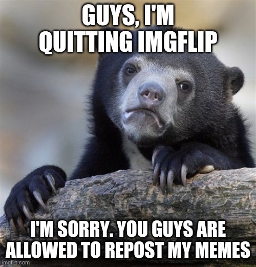 Confession bear | GUYS, I'M QUITTING IMGFLIP; I'M SORRY. YOU GUYS ARE ALLOWED TO REPOST MY MEMES | image tagged in memes,confession bear | made w/ Imgflip meme maker