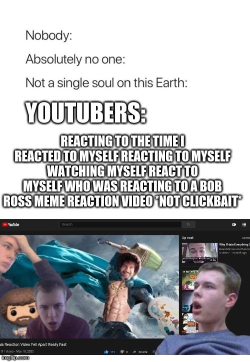 Youtubers be like | YOUTUBERS:; REACTING TO THE TIME I REACTED TO MYSELF REACTING TO MYSELF WATCHING MYSELF REACT TO MYSELF WHO WAS REACTING TO A BOB ROSS MEME REACTION VIDEO *NOT CLICKBAIT* | image tagged in nobody absolutely no one | made w/ Imgflip meme maker