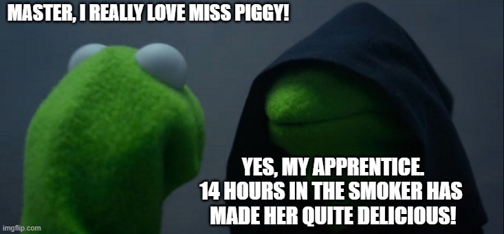 She's Delicious! | MASTER, I REALLY LOVE MISS PIGGY! YES, MY APPRENTICE.
14 HOURS IN THE SMOKER HAS 
MADE HER QUITE DELICIOUS! | image tagged in memes,evil kermit,miss piggy,smoker,hickory,bacon | made w/ Imgflip meme maker