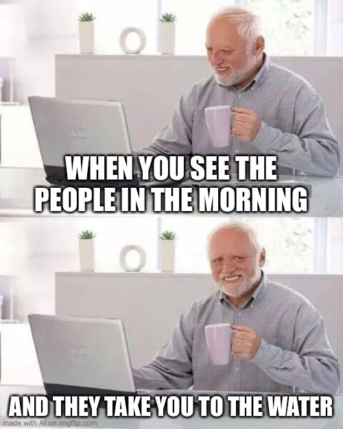 Hehe.... so true | WHEN YOU SEE THE PEOPLE IN THE MORNING; AND THEY TAKE YOU TO THE WATER | image tagged in memes,hide the pain harold | made w/ Imgflip meme maker
