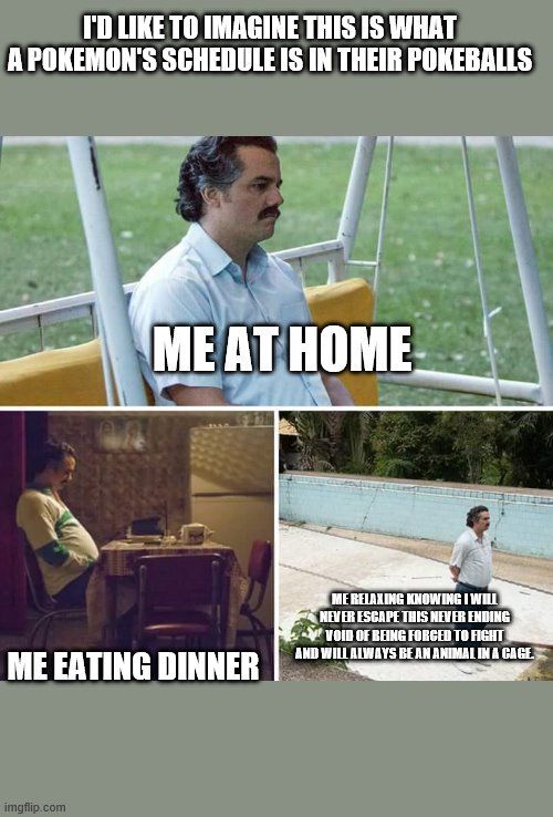SSSSIIIIIIIIGGGGGHHHHHH | I'D LIKE TO IMAGINE THIS IS WHAT A POKEMON'S SCHEDULE IS IN THEIR POKEBALLS; ME AT HOME; ME RELAXING KNOWING I WILL NEVER ESCAPE THIS NEVER ENDING VOID OF BEING FORCED TO FIGHT AND WILL ALWAYS BE AN ANIMAL IN A CAGE. ME EATING DINNER | image tagged in memes,sad pablo escobar | made w/ Imgflip meme maker
