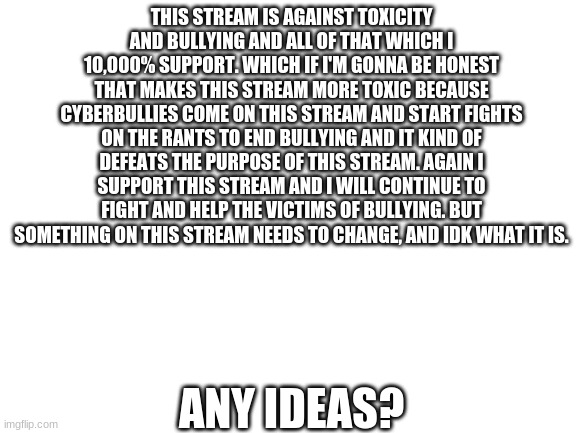 pls dont fight down in the comments lol | THIS STREAM IS AGAINST TOXICITY AND BULLYING AND ALL OF THAT WHICH I 10,000% SUPPORT. WHICH IF I'M GONNA BE HONEST THAT MAKES THIS STREAM MORE TOXIC BECAUSE CYBERBULLIES COME ON THIS STREAM AND START FIGHTS ON THE RANTS TO END BULLYING AND IT KIND OF DEFEATS THE PURPOSE OF THIS STREAM. AGAIN I SUPPORT THIS STREAM AND I WILL CONTINUE TO FIGHT AND HELP THE VICTIMS OF BULLYING. BUT SOMETHING ON THIS STREAM NEEDS TO CHANGE, AND IDK WHAT IT IS. ANY IDEAS? | image tagged in blank white template,change,world peace,peace_on_imgflip,stop bullying | made w/ Imgflip meme maker