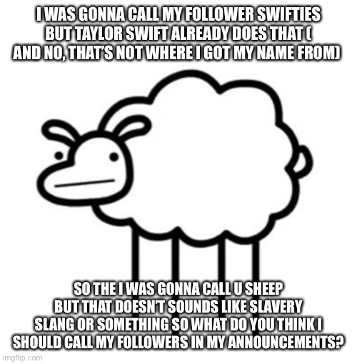 I WAS GONNA CALL MY FOLLOWER SWIFTIES BUT TAYLOR SWIFT ALREADY DOES THAT ( AND NO, THAT’S NOT WHERE I GOT MY NAME FROM); SO THE I WAS GONNA CALL U SHEEP BUT THAT DOESN’T SOUNDS LIKE SLAVERY SLANG OR SOMETHING SO WHAT DO YOU THINK I SHOULD CALL MY FOLLOWERS IN MY ANNOUNCEMENTS? | made w/ Imgflip meme maker