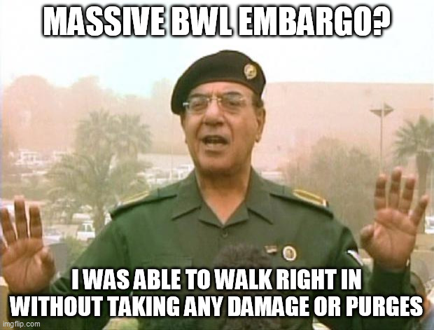 Iraqi Information Minister | MASSIVE BWL EMBARGO? I WAS ABLE TO WALK RIGHT IN WITHOUT TAKING ANY DAMAGE OR PURGES | image tagged in iraqi information minister | made w/ Imgflip meme maker