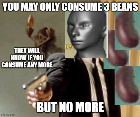 You may only consume 3 beans but no more | YOU MAY ONLY CONSUME 3 BEANS; THEY WILL KNOW IF YOU CONSUME ANY MORE; BUT NO MORE | image tagged in memes,beans,you may only consume 3 beans but no more,remix,gun,funny | made w/ Imgflip meme maker