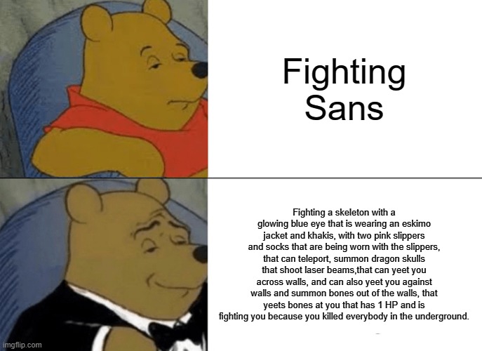 Tuxedo winne the pooh sans meme | Fighting Sans; Fighting a skeleton with a glowing blue eye that is wearing an eskimo jacket and khakis, with two pink slippers and socks that are being worn with the slippers, that can teleport, summon dragon skulls that shoot laser beams,that can yeet you across walls, and can also yeet you against walls and summon bones out of the walls, that yeets bones at you that has 1 HP and is fighting you because you killed everybody in the underground. | image tagged in memes,tuxedo winnie the pooh,sans | made w/ Imgflip meme maker