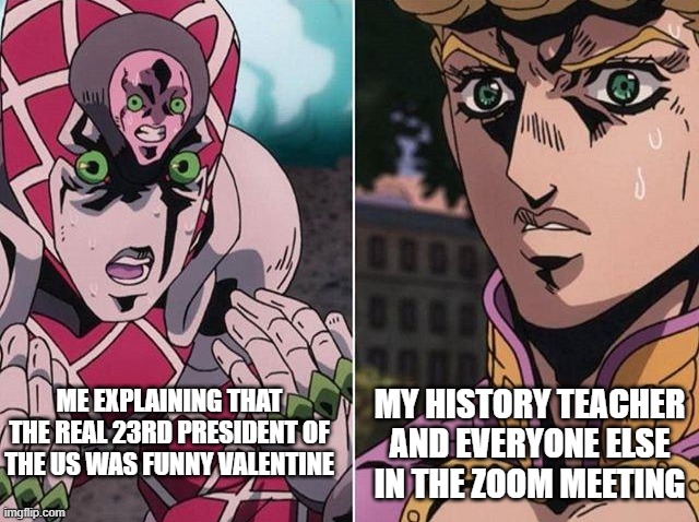 Concerned Giorno | MY HISTORY TEACHER AND EVERYONE ELSE IN THE ZOOM MEETING; ME EXPLAINING THAT THE REAL 23RD PRESIDENT OF THE US WAS FUNNY VALENTINE | image tagged in concerned giorno | made w/ Imgflip meme maker