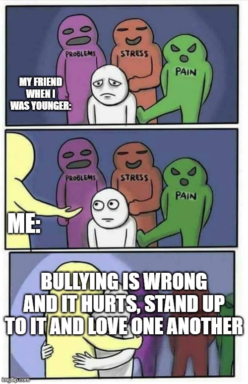 Hug meme | MY FRIEND WHEN I WAS YOUNGER:; ME:; BULLYING IS WRONG AND IT HURTS, STAND UP TO IT AND LOVE ONE ANOTHER | image tagged in hug meme | made w/ Imgflip meme maker