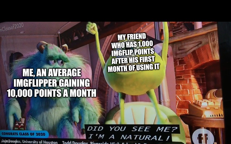 Did you see me I’m a natural | MY FRIEND WHO HAS 1,000 IMGFLIP POINTS AFTER HIS FIRST MONTH OF USING IT; ME, AN AVERAGE IMGFLIPPER GAINING 10,000 POINTS A MONTH | image tagged in did you see me im a natural | made w/ Imgflip meme maker