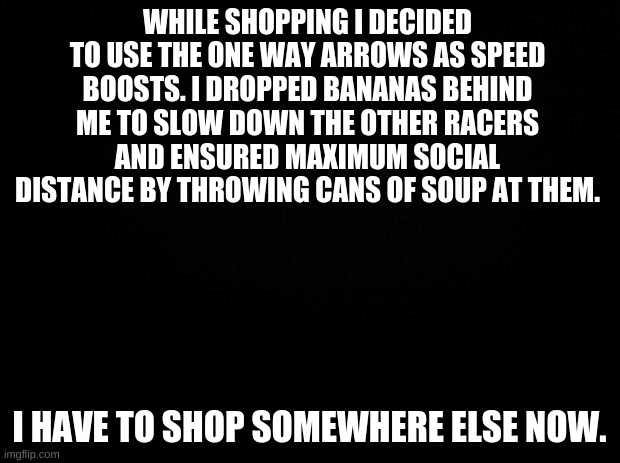Black background | WHILE SHOPPING I DECIDED TO USE THE ONE WAY ARROWS AS SPEED BOOSTS. I DROPPED BANANAS BEHIND ME TO SLOW DOWN THE OTHER RACERS AND ENSURED MAXIMUM SOCIAL DISTANCE BY THROWING CANS OF SOUP AT THEM. I HAVE TO SHOP SOMEWHERE ELSE NOW. | image tagged in black background,funny,memes,quarantine,relatable | made w/ Imgflip meme maker