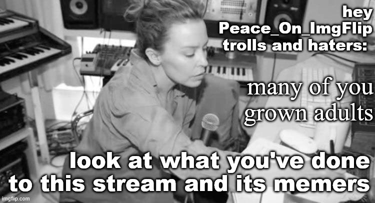 A lot of people in this stream are hurting right now. This is a safe space: see terms. Roll safe and take your griping elsewhere | hey Peace_On_ImgFlip trolls and haters:; many of you grown adults; look at what you've done to this stream and its memers | image tagged in kylie studio,trolling,haters,peace,respect,the daily struggle imgflip edition | made w/ Imgflip meme maker