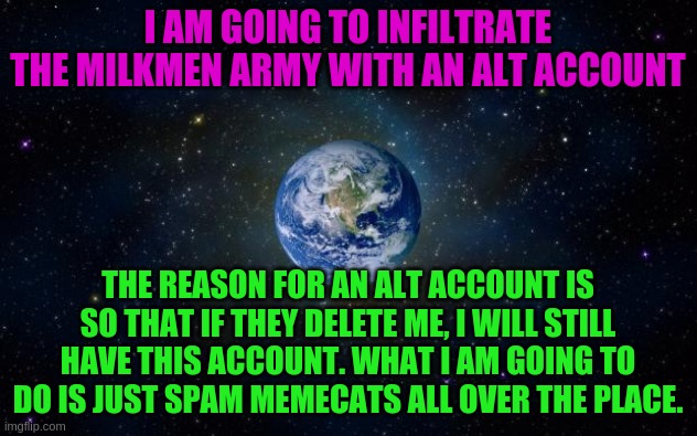 planet earth from space | I AM GOING TO INFILTRATE THE MILKMEN ARMY WITH AN ALT ACCOUNT; THE REASON FOR AN ALT ACCOUNT IS SO THAT IF THEY DELETE ME, I WILL STILL HAVE THIS ACCOUNT. WHAT I AM GOING TO DO IS JUST SPAM MEMECATS ALL OVER THE PLACE. | image tagged in planet earth from space | made w/ Imgflip meme maker