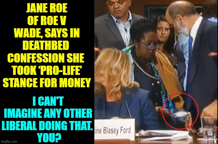 Sheila "Pay-the-Jacksons" Lee pays off Blassey-Ford's lawyer as CBF pretends not to notice | JANE ROE OF ROE V WADE, SAYS IN DEATHBED  CONFESSION SHE  TOOK ‘PRO-LIFE’ STANCE FOR MONEY; I CAN'T IMAGINE ANY OTHER LIBERAL DOING THAT. 
 YOU? | image tagged in vince vance,christine blasey ford,senate,hearing,supreme court,brett kavanaugh | made w/ Imgflip meme maker