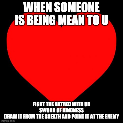 lets fight hatred with kindness yall | WHEN SOMEONE IS BEING MEAN TO U; FIGHT THE HATRED WITH UR SWORD OF KINDNESS
DRAW IT FROM THE SHEATH AND POINT IT AT THE ENEMY | image tagged in heart | made w/ Imgflip meme maker