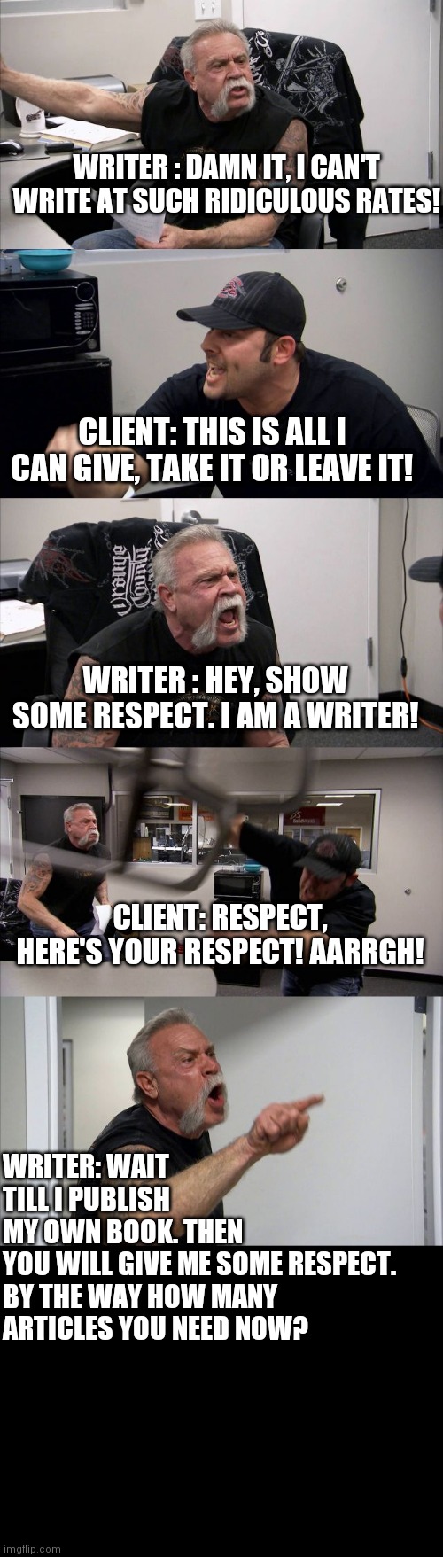 American Chopper Argument | WRITER : DAMN IT, I CAN'T WRITE AT SUCH RIDICULOUS RATES! CLIENT: THIS IS ALL I CAN GIVE, TAKE IT OR LEAVE IT! WRITER : HEY, SHOW SOME RESPECT. I AM A WRITER! CLIENT: RESPECT, HERE'S YOUR RESPECT! AARRGH! WRITER: WAIT TILL I PUBLISH MY OWN BOOK. THEN YOU WILL GIVE ME SOME RESPECT. 

BY THE WAY HOW MANY ARTICLES YOU NEED NOW? | image tagged in memes,writing,writers,write | made w/ Imgflip meme maker