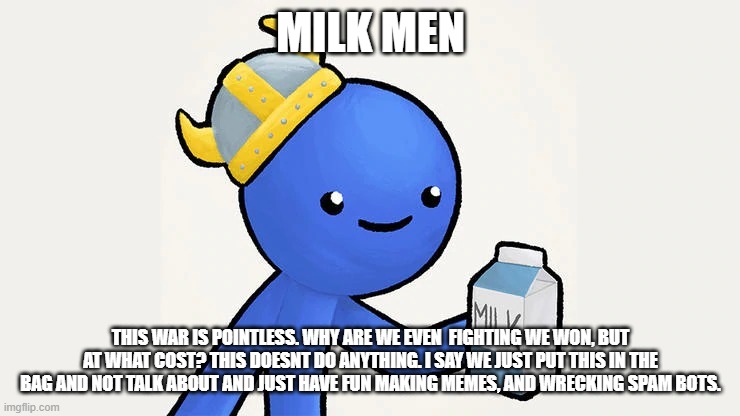 Dani | MILK MEN; THIS WAR IS POINTLESS. WHY ARE WE EVEN  FIGHTING WE WON, BUT AT WHAT COST? THIS DOESNT DO ANYTHING. I SAY WE JUST PUT THIS IN THE BAG AND NOT TALK ABOUT AND JUST HAVE FUN MAKING MEMES, AND WRECKING SPAM BOTS. | image tagged in got milk | made w/ Imgflip meme maker